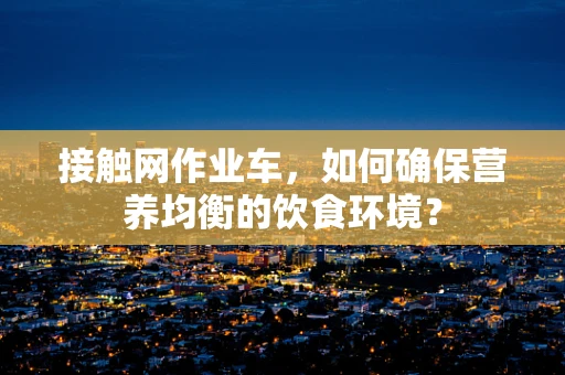 接触网作业车，如何确保营养均衡的饮食环境？