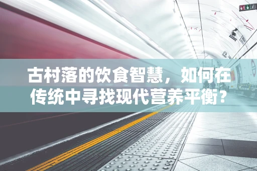 古村落的饮食智慧，如何在传统中寻找现代营养平衡？