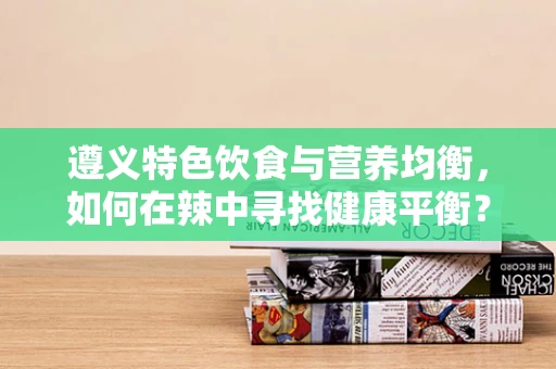 遵义特色饮食与营养均衡，如何在辣中寻找健康平衡？