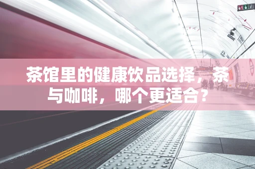 茶馆里的健康饮品选择，茶与咖啡，哪个更适合？