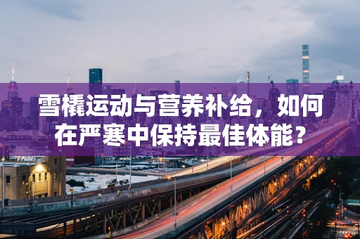 雪橇运动与营养补给，如何在严寒中保持最佳体能？