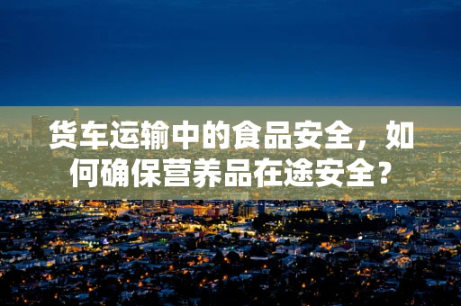 货车运输中的食品安全，如何确保营养品在途安全？