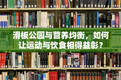滑板公园与营养均衡，如何让运动与饮食相得益彰？