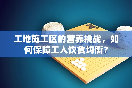 工地施工区的营养挑战，如何保障工人饮食均衡？