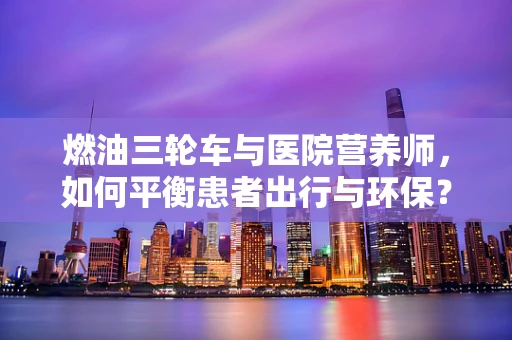 燃油三轮车与医院营养师，如何平衡患者出行与环保？