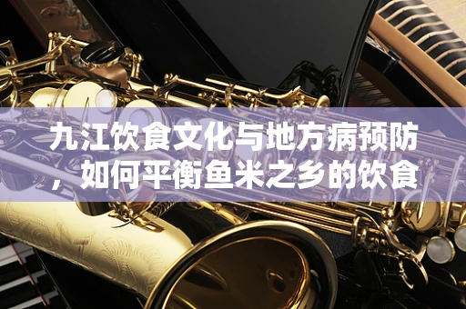 九江饮食文化与地方病预防，如何平衡鱼米之乡的饮食营养？