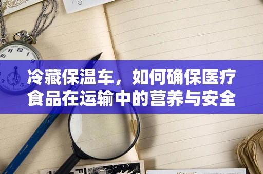 冷藏保温车，如何确保医疗食品在运输中的营养与安全？