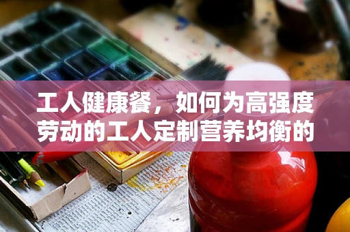 工人健康餐，如何为高强度劳动的工人定制营养均衡的餐食？