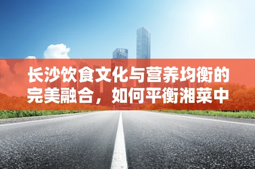 长沙饮食文化与营养均衡的完美融合，如何平衡湘菜中的辣与健康？
