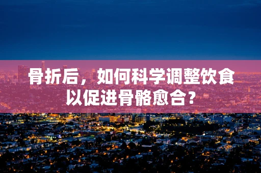 骨折后，如何科学调整饮食以促进骨骼愈合？