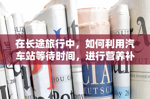 在长途旅行中，如何利用汽车站等待时间，进行营养补给与健康维护？