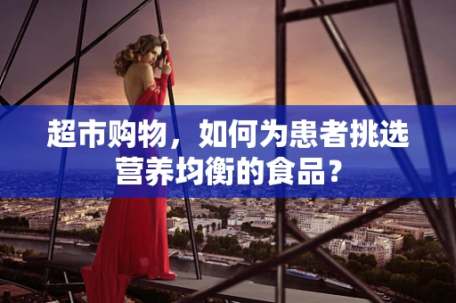 超市购物，如何为患者挑选营养均衡的食品？