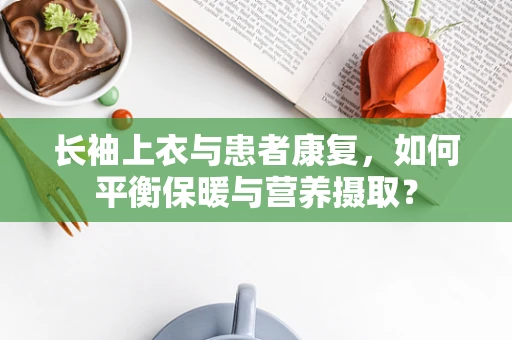 长袖上衣与患者康复，如何平衡保暖与营养摄取？