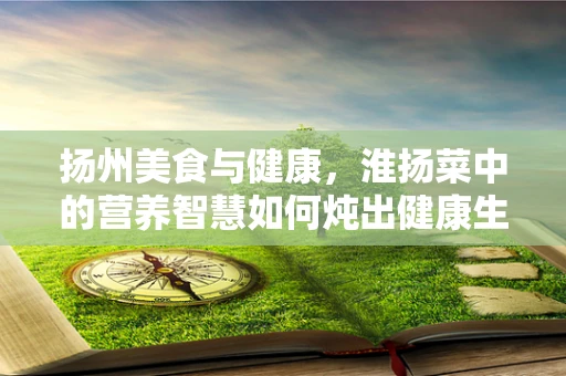 扬州美食与健康，淮扬菜中的营养智慧如何炖出健康生活？