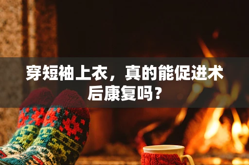 穿短袖上衣，真的能促进术后康复吗？