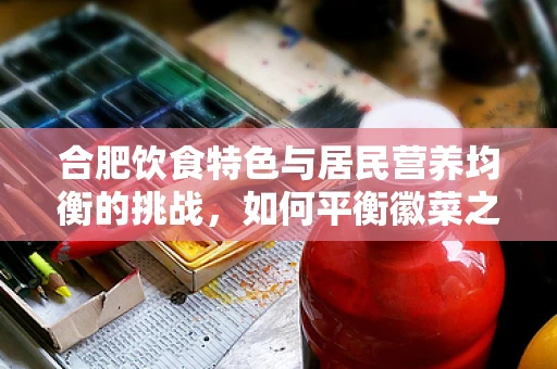 合肥饮食特色与居民营养均衡的挑战，如何平衡徽菜之魂的咸鲜与健康？