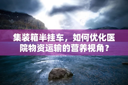 集装箱半挂车，如何优化医院物资运输的营养视角？