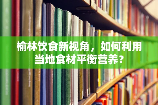 榆林饮食新视角，如何利用当地食材平衡营养？