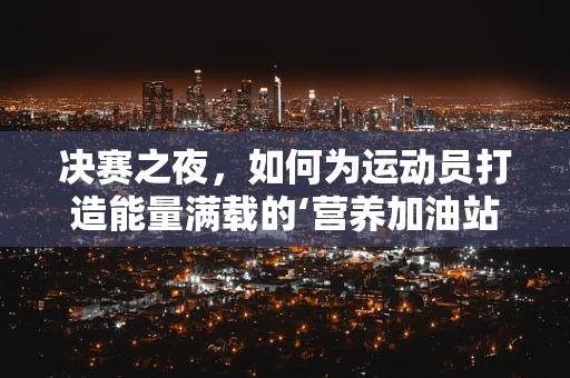 决赛之夜，如何为运动员打造能量满载的‘营养加油站’？