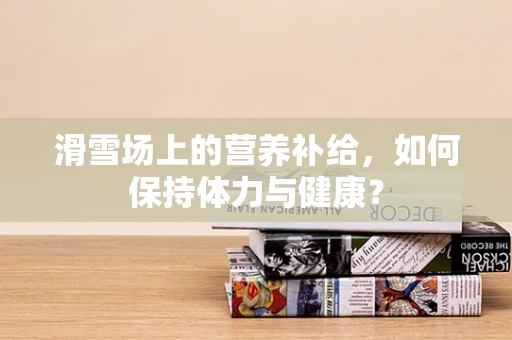 滑雪场上的营养补给，如何保持体力与健康？