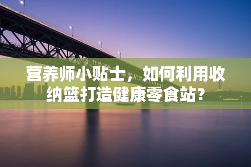 营养师小贴士，如何利用收纳篮打造健康零食站？