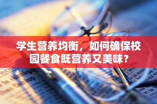 学生营养均衡，如何确保校园餐食既营养又美味？
