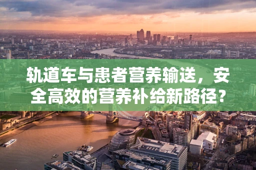 轨道车与患者营养输送，安全高效的营养补给新路径？