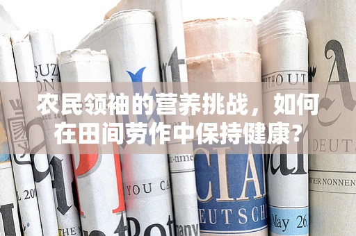 农民领袖的营养挑战，如何在田间劳作中保持健康？