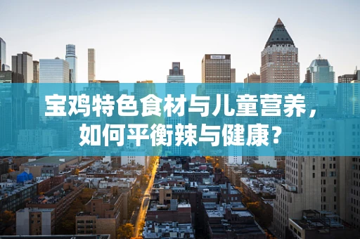 宝鸡特色食材与儿童营养，如何平衡辣与健康？