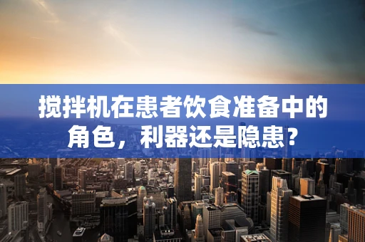 搅拌机在患者饮食准备中的角色，利器还是隐患？