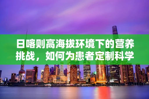 日喀则高海拔环境下的营养挑战，如何为患者定制科学饮食？