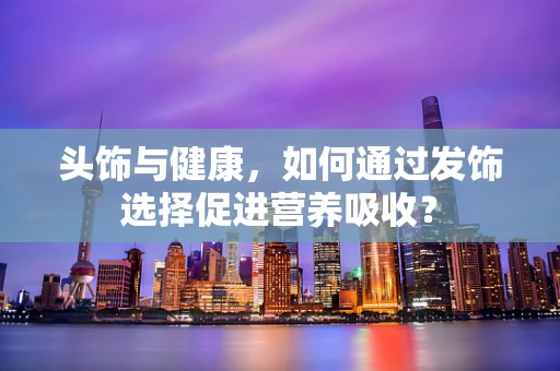 头饰与健康，如何通过发饰选择促进营养吸收？