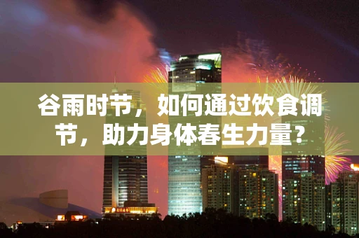 谷雨时节，如何通过饮食调节，助力身体春生力量？