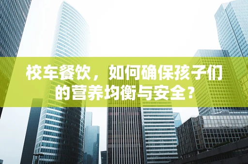 校车餐饮，如何确保孩子们的营养均衡与安全？