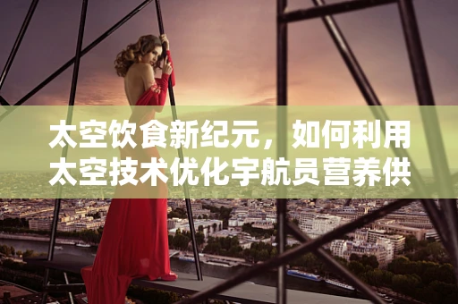 太空饮食新纪元，如何利用太空技术优化宇航员营养供给？