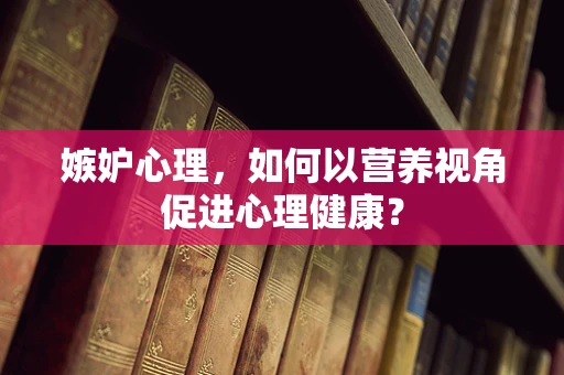 嫉妒心理，如何以营养视角促进心理健康？
