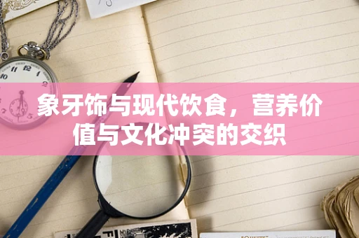 象牙饰与现代饮食，营养价值与文化冲突的交织