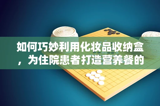 如何巧妙利用化妆品收纳盒，为住院患者打造营养餐的小确幸？