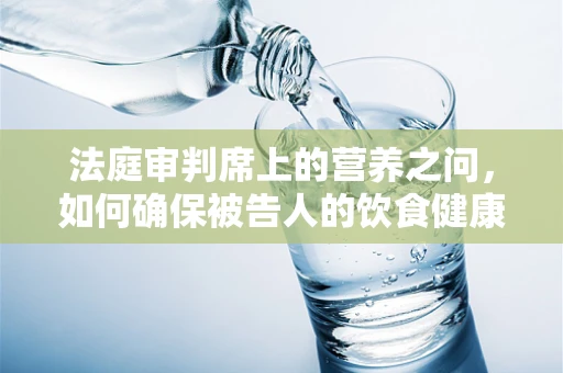 法庭审判席上的营养之问，如何确保被告人的饮食健康与法律公正并重？