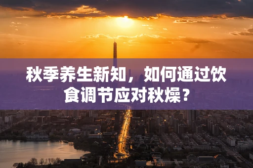 秋季养生新知，如何通过饮食调节应对秋燥？