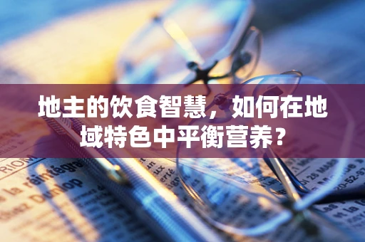 地主的饮食智慧，如何在地域特色中平衡营养？