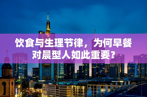 饮食与生理节律，为何早餐对晨型人如此重要？