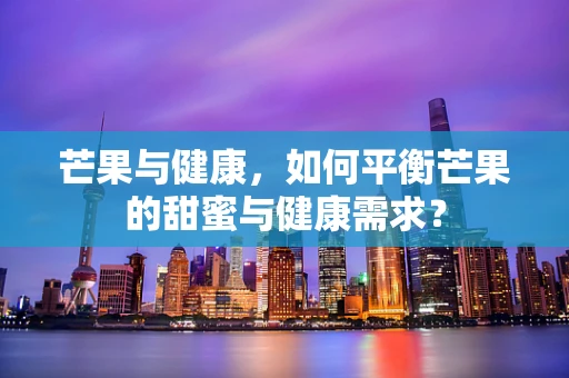 芒果与健康，如何平衡芒果的甜蜜与健康需求？