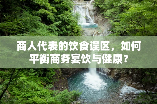 商人代表的饮食误区，如何平衡商务宴饮与健康？