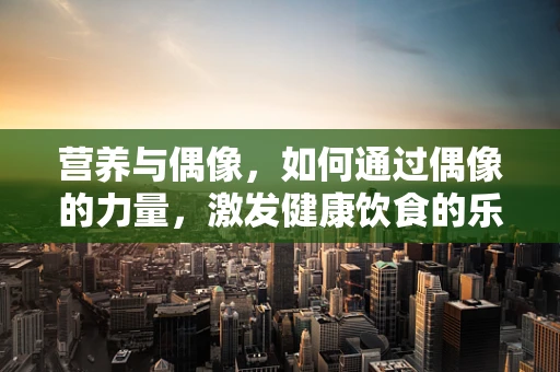 营养与偶像，如何通过偶像的力量，激发健康饮食的乐趣？
