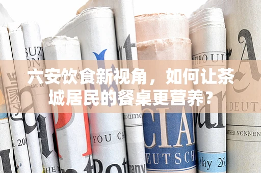 六安饮食新视角，如何让茶城居民的餐桌更营养？