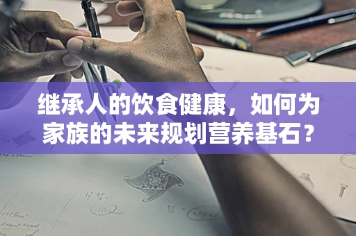 继承人的饮食健康，如何为家族的未来规划营养基石？