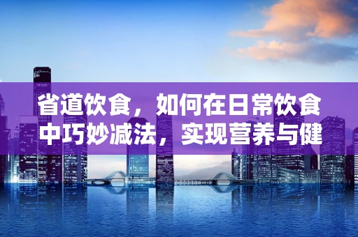 省道饮食，如何在日常饮食中巧妙减法，实现营养与健康的平衡？