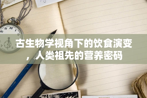 古生物学视角下的饮食演变，人类祖先的营养密码