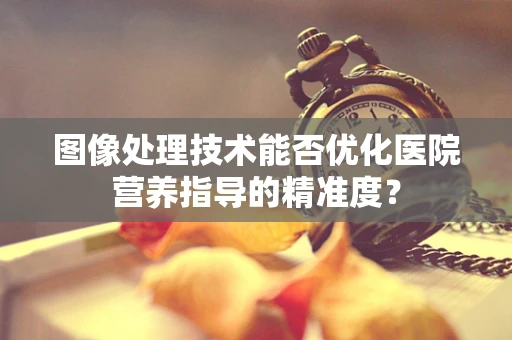 图像处理技术能否优化医院营养指导的精准度？